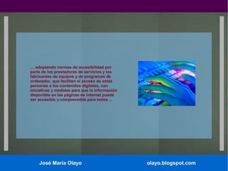… adoptando normas de accesibilidad por
parte de los prestadores de servicios y los
fabricantes de equipos y de programas de
ordenador, que faciliten el acceso de estas
personas a los contenidos digitales, con
iniciativas y medidas para que la información
disponible en las páginas de internet pueda
ser accesible y comprensible para todos ...

José María Olayo

olayo.blogspot.com

 