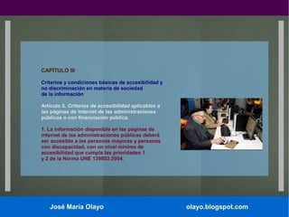 CAPÍTULO III
Criterios y condiciones básicas de accesibilidad y
no discriminación en materia de sociedad
de la información
Artículo 5. Criterios de accesibilidad aplicables a
las páginas de internet de las administraciones
públicas o con financiación pública.
1. La información disponible en las páginas de
internet de las administraciones públicas deberá
ser accesible a las personas mayores y personas
con discapacidad, con un nivel mínimo de
accesibilidad que cumpla las prioridades 1
y 2 de la Norma UNE 139803:2004.

José María Olayo

olayo.blogspot.com

 