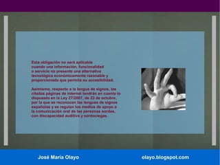 Esta obligación no será aplicable
cuando una información, funcionalidad
o servicio no presente una alternativa
tecnológica económicamente razonable y
proporcionada que permita su accesibilidad.
Asimismo, respecto a la lengua de signos, las
citadas páginas de internet tendrán en cuenta lo
dispuesto en la Ley 27/2007, de 23 de octubre,
por la que se reconocen las lenguas de signos
españolas y se regulan los medios de apoyo a
la comunicación oral de las personas sordas,
con discapacidad auditiva y sordociegas.

José María Olayo

olayo.blogspot.com

 