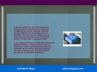 2. Excepcionalmente, las administraciones
públicas podrán reconocer la accesibilidad
de páginas de internet conforme a normas
técnicas distintas de las que figuran en el
apartado 1 de este artículo, siempre que se
compruebe que alcanzan una accesibilidad
similar a la que estas normas garantizan.
3. Las páginas de Internet de las administraciones
públicas deberán contener de forma clara la
información sobre el grado de accesibilidad al
contenido de las mismas que hayan aplicado,
así como la fecha en que se hizo la revisión
del nivel de accesibilidad expresado.

José María Olayo

olayo.blogspot.com

 