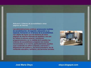 Artículo 6. Criterios de accesibilidad a otras
páginas de internet.
Las administraciones públicas promoverán medidas
de sensibilización, divulgación, educación y, en
especial, formación en el terreno de la accesibilidad,
con objeto de lograr que los titulares de otras
páginas de internet distintas de aquéllas a las que
se refiere el artículo anterior, incorporen
progresivamente y en la medida de lo posible los
criterios de accesibilidad y mejoren los niveles
mencionados en el mismo, particularmente aquéllas
cuyo contenido se refiera a bienes y servicios a
disposición del público y, de forma prioritaria, las de
contenido educativo, sanitario y de servicios sociales.

José María Olayo

olayo.blogspot.com

 
