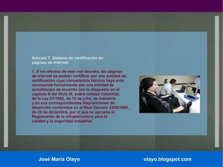 Artículo 7. Sistema de certificación de
páginas de internet.
1. A los efectos de este real decreto, las páginas
de internet se podrán certificar por una entidad de
certificación cuya competencia técnica haya sido
reconocida formalmente por una entidad de
acreditación de acuerdo con lo dispuesto en el
capítulo II del título III, sobre calidad industrial,
de la Ley 21/1992, de 16 de julio, de Industria
y en sus correspondientes disposiciones de
desarrollo contenidas en el Real Decreto 2200/1995,
de 28 de diciembre, por el que se aprueba el
Reglamento de la infraestructura para la
calidad y la seguridad industrial.

José María Olayo

olayo.blogspot.com

 