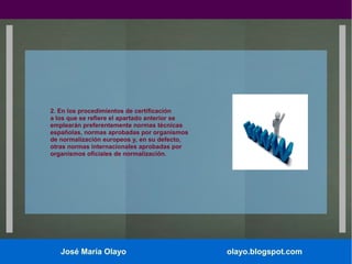 2. En los procedimientos de certificación
a los que se refiere el apartado anterior se
emplearán preferentemente normas técnicas
españolas, normas aprobadas por organismos
de normalización europeos y, en su defecto,
otras normas internacionales aprobadas por
organismos oficiales de normalización.

José María Olayo

olayo.blogspot.com

 