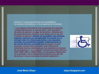 Artículo 8. Condiciones básicas de accesibilidad a
los equipos informáticos y a los programas de ordenador.
1. Los equipos informáticos y los programas de ordenador
–independientemente de que sea libre o esté sometido a
derechos de patente o al pago de derechos– utilizados por
las administraciones públicas, cuyo destino sea el uso por
el público en general, deberán ser accesibles a las personas
mayores y personas con discapacidad, de acuerdo con el
principio rector de «Diseño para todos» y los requisitos
concretos de accesibilidad exigidos, preferentemente en
las normas técnicas nacionales que incorporen normas
europeas, normas internacionales, otros sistemas de
referencias técnicas elaborados por los organismos europeos
de normalización o, en su defecto, normas nacionales (Normas
UNE 139801:2003 y 139802:2003), y en los plazos establecidos
en el apartado 1 de la disposición transitoria única del real
decreto por el que se aprueba el presente reglamento.

José María Olayo

olayo.blogspot.com

 