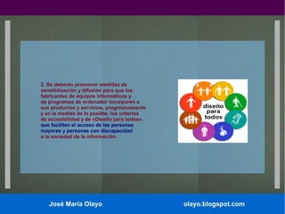 2. Se deberán promover medidas de
sensibilización y difusión para que los
fabricantes de equipos informáticos y
de programas de ordenador incorporen a
sus productos y servicios, progresivamente
y en la medida de lo posible, los criterios
de accesibilidad y de «Diseño para todos»,
que faciliten el acceso de las personas
mayores y personas con discapacidad
a la sociedad de la información.

José María Olayo

olayo.blogspot.com

 