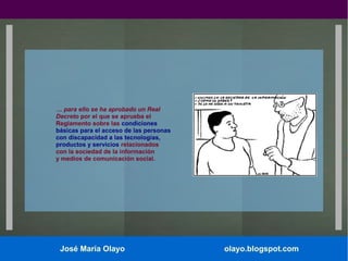 … para ello se ha aprobado un Real
Decreto por el que se aprueba el
Reglamento sobre las condiciones
básicas para el acceso de las personas
con discapacidad a las tecnologías,
productos y servicios relacionados
con la sociedad de la información
y medios de comunicación social.

José María Olayo

olayo.blogspot.com

 