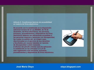 Artículo 9. Condiciones básicas de accesibilidad
en materia de firma electrónica.
De acuerdo con lo establecido en la disposición
adicional novena de la Ley 59/2003, de 19 de
diciembre, de firma electrónica, los servicios,
procesos, procedimientos y dispositivos de firma
electrónica deberán ser plenamente accesibles a
las personas mayores y personas con discapacidad,
las cuales no podrán ser, en ningún caso,
discriminadas en el ejercicio de sus derechos
y facultades por causas basadas en razones
de discapacidad o edad avanzada.
A efectos del párrafo anterior será de aplicación
lo establecido en los artículos 5, 6 y 8 de
este reglamento a los servicios, procesos,
procedimientos y dispositivos de firma electrónica.

José María Olayo

olayo.blogspot.com

 