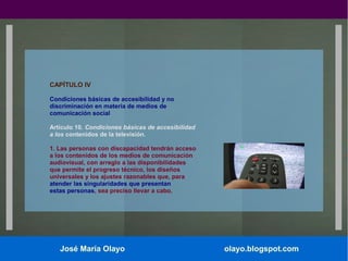CAPÍTULO IV
Condiciones básicas de accesibilidad y no
discriminación en materia de medios de
comunicación social
Artículo 10. Condiciones básicas de accesibilidad
a los contenidos de la televisión.
1. Las personas con discapacidad tendrán acceso
a los contenidos de los medios de comunicación
audiovisual, con arreglo a las disponibilidades
que permite el progreso técnico, los diseños
universales y los ajustes razonables que, para
atender las singularidades que presentan
estas personas, sea preciso llevar a cabo.

José María Olayo

olayo.blogspot.com

 