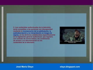2. Los contenidos audiovisuales de la televisión
serán accesibles a las personas con discapacidad
mediante la incorporación de la subtitulación, la
audiodescripción y la interpretación en lengua de
signos, en los términos establecidos específicamente
en la legislación general audiovisual, que regulará,
con carácter de norma básica, las condiciones
de acceso y no discriminación en los
contenidos de la televisión.

José María Olayo

olayo.blogspot.com

 