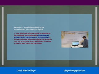 Artículo 11. Condiciones básicas de
accesibilidad a la televisión digital.
1. Las administraciones públicas adoptarán
las medidas necesarias para garantizar el
acceso de las personas con discapacidad a
los servicios de televisión digital, de acuerdo
con los principios de accesibilidad universal
y diseño para todas las personas.

José María Olayo

olayo.blogspot.com

 