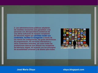 2. Las administraciones públicas adoptarán
las medidas necesarias para garantizar a las
personas con discapacidad la existencia de
una oferta suficiente de equipos receptores
de televisión digital que permitan recibir sus
contenidos, faciliten la navegación a través de
los menús de configuración, las guías electrónicas
de programación, los servicios interactivos y
otros contenidos textuales, así como todas las
prestaciones básicas que ofrecen los receptores
de televisión digital, de acuerdo con los principios
de accesibilidad universal y de diseño para todos.

José María Olayo

olayo.blogspot.com

 