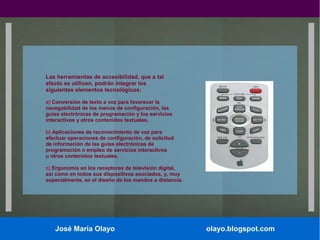 Las herramientas de accesibilidad, que a tal
efecto se utilicen, podrán integrar los
siguientes elementos tecnológicos:
a) Conversión de texto a voz para favorecer la
navegabilidad de los menús de configuración, las
guías electrónicas de programación y los servicios
interactivos y otros contenidos textuales.
b) Aplicaciones de reconocimiento de voz para
efectuar operaciones de configuración, de solicitud
de información de las guías electrónicas de
programación o empleo de servicios interactivos
u otros contenidos textuales.
c) Ergonomía en los receptores de televisión digital,
así como en todos sus dispositivos asociados, y, muy
especialmente, en el diseño de los mandos a distancia.

José María Olayo

olayo.blogspot.com

 