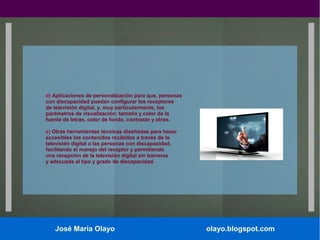d) Aplicaciones de personalización para que, personas
con discapacidad puedan configurar los receptores
de televisión digital, y, muy particularmente, los
parámetros de visualización: tamaño y color de la
fuente de letras, color de fondo, contraste y otros.
e) Otras herramientas técnicas diseñadas para hacer
accesibles los contenidos recibidos a través de la
televisión digital a las personas con discapacidad,
facilitando el manejo del receptor y permitiendo
una recepción de la televisión digital sin barreras
y adecuada al tipo y grado de discapacidad.

José María Olayo

olayo.blogspot.com

 