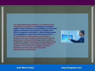 Las administraciones públicas, en la esfera de sus
respectivas competencias, fomentarán la difusión
pública de las medidas de accesibilidad a la televisión
digital, coordinarán actuaciones y sinergias entre
todos los agentes implicados, y desarrollarán planes
de investigación, desarrollo e innovación (I+D+i), a
fin de favorecer la implantación y la puesta en
práctica de las tecnologías necesarias para que las
personas con discapacidad tengan pleno acceso a
la televisión digital. Igualmente, las administraciones
públicas implicadas, promoverán el desarrollo de
políticas de normalización, códigos de buenas
prácticas y herramientas que incorporen
requisitos de accesibilidad.

José María Olayo

olayo.blogspot.com

 