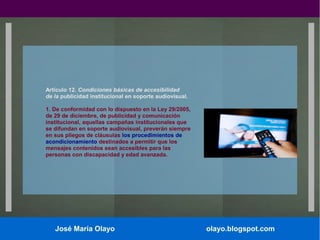 Artículo 12. Condiciones básicas de accesibilidad
de la publicidad institucional en soporte audiovisual.
1. De conformidad con lo dispuesto en la Ley 29/2005,
de 29 de diciembre, de publicidad y comunicación
institucional, aquellas campañas institucionales que
se difundan en soporte audiovisual, preverán siempre
en sus pliegos de cláusulas los procedimientos de
acondicionamiento destinados a permitir que los
mensajes contenidos sean accesibles para las
personas con discapacidad y edad avanzada.

José María Olayo

olayo.blogspot.com

 
