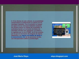 2. A los efectos de este artículo, la accesibilidad
comprenderá la subtitulación en abierto de los
mensajes hablados. Para la emisión en lengua
de signos de los mensajes hablados (sistema
de ventana menor en ángulo de la pantalla), la
audiodescripción y la locución de todos los
mensajes escritos que aparezcan, se estará a
lo regulado por la Ley 27/2007, de 23 de octubre,
por la que se reconocen las lenguas de signos
españolas y se regulan los medios de apoyo a
la comunicación oral de las personas sordas,
con discapacidad auditiva y sordociegas.

José María Olayo

olayo.blogspot.com

 
