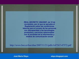 REAL DECRETO 1494/2007, de 12 de
noviembre, por el que se aprueba el
Reglamento sobre las condiciones
básicas para el acceso de las personas
con discapacidad a las tecnologías,
productos y servicios relacionados
con la sociedad de la información y
medios de comunicación social

http://www.boe.es/boe/dias/2007/11/21/pdfs/A47567-47572.pdf

José María Olayo

olayo.blogspot.com

 