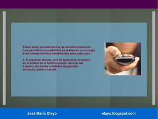 Todos estos procedimientos de acondicionamiento
para permitir la accesibilidad se realizarán con arreglo
a las normas técnicas establecidas para cada caso.
3. El presente artículo será de aplicación exclusiva
en el ámbito de la Administración General del
Estado y las demás entidades integrantes
del sector público estatal.

José María Olayo

olayo.blogspot.com

 