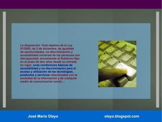 La disposición final séptima de la Ley
51/2003, de 2 de diciembre, de igualdad
de oportunidades, no discriminación y
accesibilidad universal de las personas con
discapacidad, encomienda al Gobierno fijar,
en el plazo de dos años desde su entrada
en vigor, unas condiciones básicas de
accesibilidad y no discriminación para el
acceso y utilización de las tecnologías,
productos y servicios relacionados con la
sociedad de la información y de cualquier
medio de comunicación social ...

José María Olayo

olayo.blogspot.com

 