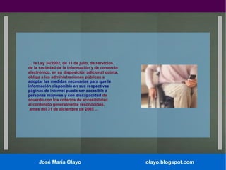 … la Ley 34/2002, de 11 de julio, de servicios
de la sociedad de la información y de comercio
electrónico, en su disposición adicional quinta,
obliga a las administraciones públicas a
adoptar las medidas necesarias para que la
información disponible en sus respectivas
páginas de internet pueda ser accesible a
personas mayores y con discapacidad de
acuerdo con los criterios de accesibilidad
al contenido generalmente reconocidos,
antes del 31 de diciembre de 2005 ...

José María Olayo

olayo.blogspot.com

 
