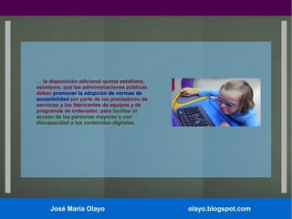 … la disposición adicional quinta establece,
asimismo, que las administraciones públicas
deben promover la adopción de normas de
accesibilidad por parte de los prestadores de
servicios y los fabricantes de equipos y de
programas de ordenador, para facilitar el
acceso de las personas mayores o con
discapacidad a los contenidos digitales.

José María Olayo

olayo.blogspot.com

 