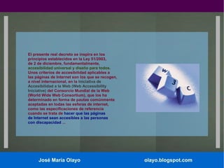 El presente real decreto se inspira en los
principios establecidos en la Ley 51/2003,
de 2 de diciembre, fundamentalmente,
accesibilidad universal y diseño para todos.
Unos criterios de accesibilidad aplicables a
las páginas de Internet son los que se recogen,
a nivel internacional, en la Iniciativa de
Accesibilidad a la Web (Web Accessibility
Iniciative) del Consorcio Mundial de la Web
(World Wide Web Consortium), que los ha
determinado en forma de pautas comúnmente
aceptadas en todas las esferas de internet,
como las especificaciones de referencia
cuando se trata de hacer que las páginas
de Internet sean accesibles a las personas
con discapacidad ...

José María Olayo

olayo.blogspot.com

 
