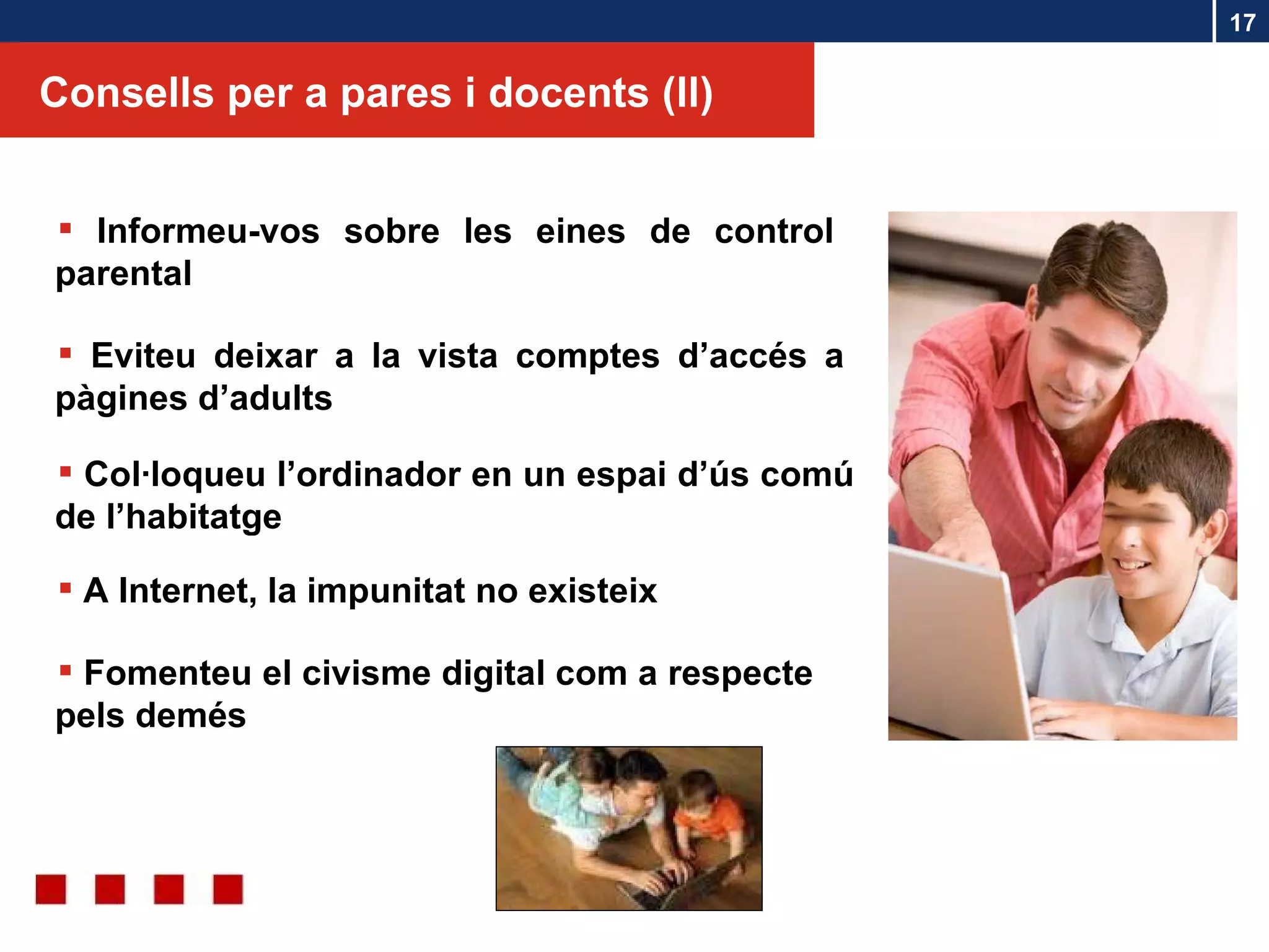 Consells per a pares i docents (ll) Informeu-vos sobre les eines de control parental Eviteu deixar a la vista comptes d’accés a pàgines d’adults Col·loqueu l’ordinador en un espai d’ús comú de l’habitatge Fomenteu el civisme digital com a respecte pels demés A Internet, la impunitat no existeix 