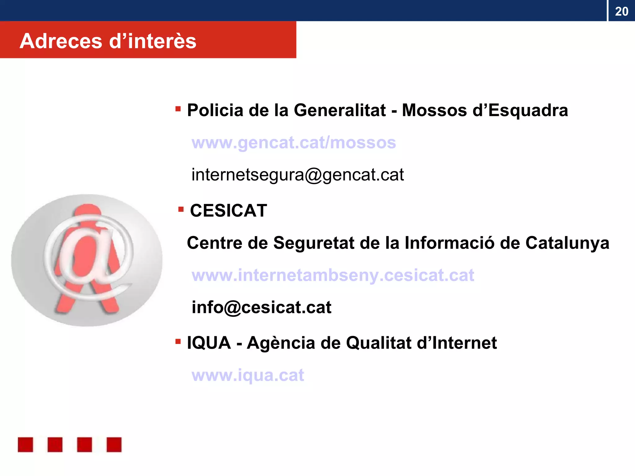 Adreces d’interès Policia de la Generalitat - Mossos d’Esquadra www .gencat.cat/mossos [email_address] CESICAT Centre de Seguretat de la Informació de Catalunya www .internetambseny.cesicat.cat [email_address] IQUA - Agència de Qualitat d’Internet www . iqua .cat  