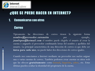 Típicamente las direcciones de correo tienen la siguiente forma  nombre@proveedor.extensión  por ejemplo,  [email_address]  el nombre puede elegirlo el usuario al crear la cuenta o asignarlo el proveedor combinando letras del nombre y apellidos del usuario. La principal característica de una dirección de correo es que debe ser  única para cada uno , no puede haber dos direcciones de correo iguales. Cuando nos conectamos a Internet mediante un proveedor nos suelen asignar una o varias cuentas de correo. También podemos crear cuentas en sitios web que las ofrecen  gratuitamente  como  hotmail ,  hispavista ,  yahoo , etc. Estas últimas pueden ocultar la identidad del propietario de la cuenta.  Comunicarse con otros Correo ¿QUE SE PUEDE HACER EN INTERNET? 