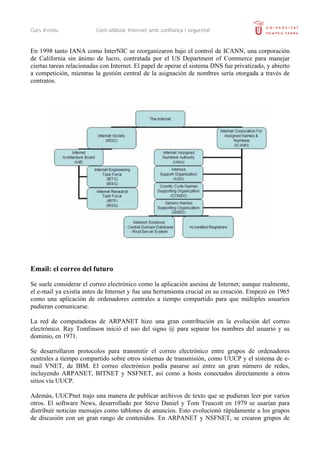 Curs d’estiu Com utilitzar Internet amb confiança i seguretat
En 1998 tanto IANA como InterNIC se reorganizaron bajo el control de ICANN, una corporación
de California sin ánimo de lucro, contratada por el US Department of Commerce para manejar
ciertas tareas relacionadas con Internet. El papel de operar el sistema DNS fue privatizado, y abierto
a competición, mientras la gestión central de la asignación de nombres sería otorgada a través de
contratos.
Email: el correo del futuro
Se suele considerar el correo electrónico como la aplicación asesina de Internet; aunque realmente,
el e-mail ya existía antes de Internet y fue una herramienta crucial en su creación. Empezó en 1965
como una aplicación de ordenadores centrales a tiempo compartido para que múltiples usuarios
pudieran comunicarse.
La red de computadoras de ARPANET hizo una gran contribución en la evolución del correo
electrónico. Ray Tomlinson inició el uso del signo @ para separar los nombres del usuario y su
dominio, en 1971.
Se desarrollaron protocolos para transmitir el correo electrónico entre grupos de ordenadores
centrales a tiempo compartido sobre otros sistemas de transmisión, como UUCP y el sistema de e-
mail VNET, de IBM. El correo electrónico podía pasarse así entre un gran número de redes,
incluyendo ARPANET, BITNET y NSFNET, así como a hosts conectados directamente a otros
sitios vía UUCP.
Además, UUCPnet trajo una manera de publicar archivos de texto que se pudieran leer por varios
otros. El software News, desarrollado por Steve Daniel y Tom Truscott en 1979 se usarían para
distribuir noticias mensajes como tablones de anuncios. Esto evolucionó rápidamente a los grupos
de discusión con un gran rango de contenidos. En ARPANET y NSFNET, se crearon grupos de
 