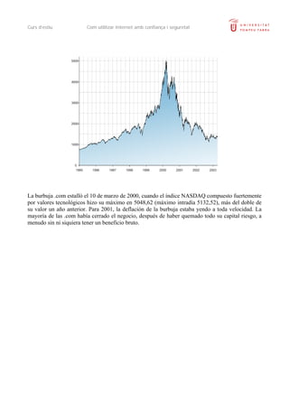 Curs d’estiu Com utilitzar Internet amb confiança i seguretat
La burbuja .com estalló el 10 de marzo de 2000, cuando el índice NASDAQ compuesto fuertemente
por valores tecnológicos hizo su máximo en 5048,62 (máximo intradía 5132,52), más del doble de
su valor un año anterior. Para 2001, la deflación de la burbuja estaba yendo a toda velocidad. La
mayoría de las .com había cerrado el negocio, después de haber quemado todo su capital riesgo, a
menudo sin ni siquiera tener un beneficio bruto.
 