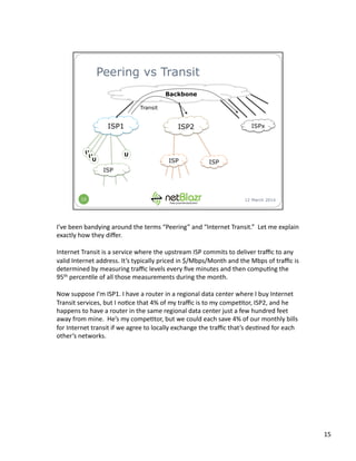 I’ve	
  been	
  bandying	
  around	
  the	
  terms	
  “Peering”	
  and	
  “Internet	
  Transit.”	
  	
  Let	
  me	
  explain	
  
exactly	
  how	
  they	
  diﬀer.	
  
Internet	
  Transit	
  is	
  a	
  service	
  where	
  the	
  upstream	
  ISP	
  commits	
  to	
  deliver	
  traﬃc	
  to	
  any	
  
valid	
  Internet	
  address.	
  It’s	
  typically	
  priced	
  in	
  $/Mbps/Month	
  and	
  the	
  Mbps	
  of	
  traﬃc	
  is	
  
determined	
  by	
  measuring	
  traﬃc	
  levels	
  every	
  ﬁve	
  minutes	
  and	
  then	
  compu:ng	
  the	
  
95th	
  percen:le	
  of	
  all	
  those	
  measurements	
  during	
  the	
  month.	
  
Now	
  suppose	
  I’m	
  ISP1.	
  I	
  have	
  a	
  router	
  in	
  a	
  regional	
  data	
  center	
  where	
  I	
  buy	
  Internet	
  
Transit	
  services,	
  but	
  I	
  no:ce	
  that	
  4%	
  of	
  my	
  traﬃc	
  is	
  to	
  my	
  compe:tor,	
  ISP2,	
  and	
  he	
  
happens	
  to	
  have	
  a	
  router	
  in	
  the	
  same	
  regional	
  data	
  center	
  just	
  a	
  few	
  hundred	
  feet	
  
away	
  from	
  mine.	
  	
  He’s	
  my	
  compe:tor,	
  but	
  we	
  could	
  each	
  save	
  4%	
  of	
  our	
  monthly	
  bills	
  
for	
  Internet	
  transit	
  if	
  we	
  agree	
  to	
  locally	
  exchange	
  the	
  traﬃc	
  that’s	
  des:ned	
  for	
  each	
  
other’s	
  networks.	
  
15	
  
 
