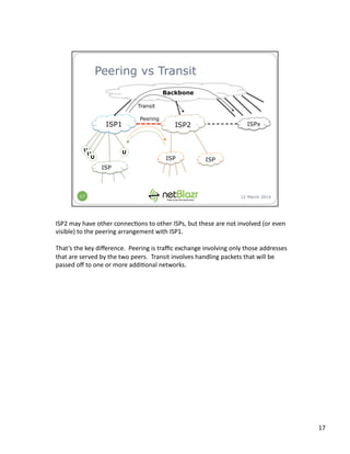 ISP2	
  may	
  have	
  other	
  connec:ons	
  to	
  other	
  ISPs,	
  but	
  these	
  are	
  not	
  involved	
  (or	
  even	
  
visible)	
  to	
  the	
  peering	
  arrangement	
  with	
  ISP1.	
  
That’s	
  the	
  key	
  diﬀerence.	
  	
  Peering	
  is	
  traﬃc	
  exchange	
  involving	
  only	
  those	
  addresses	
  
that	
  are	
  served	
  by	
  the	
  two	
  peers.	
  	
  Transit	
  involves	
  handling	
  packets	
  that	
  will	
  be	
  
passed	
  oﬀ	
  to	
  one	
  or	
  more	
  addi:onal	
  networks.	
  
17	
  
 