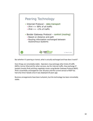 But	
  whether	
  it’s	
  peering	
  or	
  transit,	
  what	
  is	
  actually	
  exchanged	
  and	
  how	
  does	
  it	
  work?	
  
Here	
  things	
  are	
  remarkably	
  stable.	
  	
  Operators	
  may	
  exchange	
  other	
  kinds	
  of	
  traﬃc	
  
(MPLS,	
  Carrier	
  Ethernet)	
  for	
  other	
  services,	
  but	
  for	
  Internet	
  traﬃc,	
  they	
  exchange	
  IP	
  
packets	
  (mostly	
  IPv4)	
  and	
  they	
  nego:ate	
  routes	
  using	
  Border	
  Gateway	
  Protocol	
  (BGP).	
  	
  
IPv4	
  is	
  essen:ally	
  unchanged	
  for	
  over	
  30	
  years	
  and	
  the	
  current	
  version	
  of	
  BGP	
  has	
  
had	
  only	
  minor	
  tweaks	
  since	
  it	
  was	
  deployed	
  20	
  years	
  ago.	
  
Business	
  arrangements	
  have	
  been	
  turbulent,	
  but	
  the	
  technology	
  has	
  been	
  remarkably	
  
stable.	
  
18	
  
 