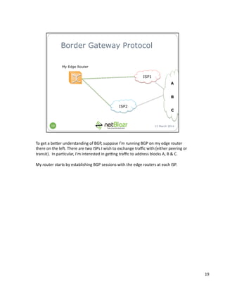 To	
  get	
  a	
  be3er	
  understanding	
  of	
  BGP,	
  suppose	
  I’m	
  running	
  BGP	
  on	
  my	
  edge	
  router	
  
there	
  on	
  the	
  lel.	
  There	
  are	
  two	
  ISPs	
  I	
  wish	
  to	
  exchange	
  traﬃc	
  with	
  (either	
  peering	
  or	
  
transit).	
  	
  In	
  par:cular,	
  I’m	
  interested	
  in	
  gemng	
  traﬃc	
  to	
  address	
  blocks	
  A,	
  B	
  &	
  C.	
  
My	
  router	
  starts	
  by	
  establishing	
  BGP	
  sessions	
  with	
  the	
  edge	
  routers	
  at	
  each	
  ISP.	
  
19	
  
 