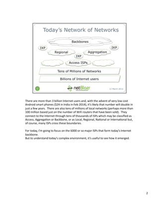 There	
  are	
  more	
  than	
  3	
  billion	
  Internet	
  users	
  and,	
  with	
  the	
  advent	
  of	
  very	
  low	
  cost	
  
Android	
  smart	
  phones	
  ($24	
  in	
  India	
  in	
  Feb	
  2014),	
  it’s	
  likely	
  that	
  number	
  will	
  double	
  in	
  
just	
  a	
  few	
  years.	
  	
  There	
  are	
  also	
  tens	
  of	
  millions	
  of	
  local	
  networks	
  (perhaps	
  more	
  than	
  
100	
  million	
  based	
  just	
  on	
  the	
  number	
  of	
  WiFi	
  routers	
  that	
  have	
  been	
  sold).	
  	
  They	
  
connect	
  to	
  the	
  Internet	
  through	
  tens	
  of	
  thousands	
  of	
  ISPs	
  which	
  may	
  be	
  classiﬁed	
  as	
  
Access,	
  Aggrega:on	
  or	
  Backbone,	
  or	
  as	
  Local,	
  Regional,	
  Na:onal	
  or	
  Interna:onal	
  but,	
  
of	
  course,	
  many	
  ISPs	
  cross	
  these	
  boundaries.	
  	
  	
  
For	
  today,	
  I’m	
  going	
  to	
  focus	
  on	
  the	
  6000	
  or	
  so	
  major	
  ISPs	
  that	
  form	
  today’s	
  Internet	
  
backbone.	
  	
  	
  
But	
  to	
  understand	
  today’s	
  complex	
  environment,	
  it’s	
  useful	
  to	
  see	
  how	
  it	
  emerged.	
  
2	
  
 