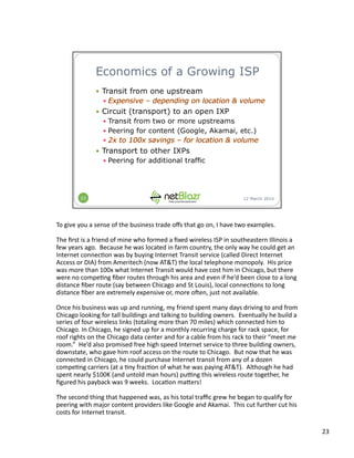 To	
  give	
  you	
  a	
  sense	
  of	
  the	
  business	
  trade	
  oﬀs	
  that	
  go	
  on,	
  I	
  have	
  two	
  examples.	
  
The	
  ﬁrst	
  is	
  a	
  friend	
  of	
  mine	
  who	
  formed	
  a	
  ﬁxed	
  wireless	
  ISP	
  in	
  southeastern	
  Illinois	
  a	
  
few	
  years	
  ago.	
  	
  Because	
  he	
  was	
  located	
  in	
  farm	
  country,	
  the	
  only	
  way	
  he	
  could	
  get	
  an	
  
Internet	
  connec:on	
  was	
  by	
  buying	
  Internet	
  Transit	
  service	
  (called	
  Direct	
  Internet	
  
Access	
  or	
  DIA)	
  from	
  Ameritech	
  (now	
  AT&T)	
  the	
  local	
  telephone	
  monopoly.	
  	
  His	
  price	
  
was	
  more	
  than	
  100x	
  what	
  Internet	
  Transit	
  would	
  have	
  cost	
  him	
  in	
  Chicago,	
  but	
  there	
  
were	
  no	
  compe:ng	
  ﬁber	
  routes	
  through	
  his	
  area	
  and	
  even	
  if	
  he’d	
  been	
  close	
  to	
  a	
  long	
  
distance	
  ﬁber	
  route	
  (say	
  between	
  Chicago	
  and	
  St	
  Louis),	
  local	
  connec:ons	
  to	
  long	
  
distance	
  ﬁber	
  are	
  extremely	
  expensive	
  or,	
  more	
  olen,	
  just	
  not	
  available.	
  
Once	
  his	
  business	
  was	
  up	
  and	
  running,	
  my	
  friend	
  spent	
  many	
  days	
  driving	
  to	
  and	
  from	
  
Chicago	
  looking	
  for	
  tall	
  buildings	
  and	
  talking	
  to	
  building	
  owners.	
  	
  Eventually	
  he	
  build	
  a	
  
series	
  of	
  four	
  wireless	
  links	
  (totaling	
  more	
  than	
  70	
  miles)	
  which	
  connected	
  him	
  to	
  
Chicago.	
  In	
  Chicago,	
  he	
  signed	
  up	
  for	
  a	
  monthly	
  recurring	
  charge	
  for	
  rack	
  space,	
  for	
  
roof	
  rights	
  on	
  the	
  Chicago	
  data	
  center	
  and	
  for	
  a	
  cable	
  from	
  his	
  rack	
  to	
  their	
  “meet	
  me	
  
room.”	
  	
  He’d	
  also	
  promised	
  free	
  high	
  speed	
  Internet	
  service	
  to	
  three	
  building	
  owners,	
  
downstate,	
  who	
  gave	
  him	
  roof	
  access	
  on	
  the	
  route	
  to	
  Chicago.	
  	
  But	
  now	
  that	
  he	
  was	
  
connected	
  in	
  Chicago,	
  he	
  could	
  purchase	
  Internet	
  transit	
  from	
  any	
  of	
  a	
  dozen	
  
compe:ng	
  carriers	
  (at	
  a	
  :ny	
  frac:on	
  of	
  what	
  he	
  was	
  paying	
  AT&T).	
  	
  Although	
  he	
  had	
  
spent	
  nearly	
  $100K	
  (and	
  untold	
  man	
  hours)	
  pumng	
  this	
  wireless	
  route	
  together,	
  he	
  
ﬁgured	
  his	
  payback	
  was	
  9	
  weeks.	
  	
  Loca:on	
  ma3ers!	
  
The	
  second	
  thing	
  that	
  happened	
  was,	
  as	
  his	
  total	
  traﬃc	
  grew	
  he	
  began	
  to	
  qualify	
  for	
  
peering	
  with	
  major	
  content	
  providers	
  like	
  Google	
  and	
  Akamai.	
  	
  This	
  cut	
  further	
  cut	
  his	
  
costs	
  for	
  Internet	
  transit.	
  
23	
  
 