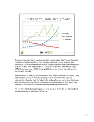 The	
  second	
  example	
  is	
  only	
  approximate,	
  but	
  representa:ve.	
  	
  I	
  don’t	
  have	
  the	
  actual	
  
numbers	
  on	
  YouTube’s	
  traﬃc	
  or	
  their	
  costs	
  during	
  the	
  20	
  months	
  between	
  their	
  
founding	
  in	
  Feb	
  2005	
  and	
  their	
  purchase	
  by	
  Google	
  in	
  Oct-­‐Nov	
  2006,	
  but	
  I	
  can	
  tell	
  you	
  
that	
  one	
  of	
  their	
  early	
  employees	
  was	
  a	
  “peering	
  coordinator”	
  who	
  showed	
  up	
  at	
  
NANOG	
  mee:ngs	
  early	
  in	
  2006.	
  	
  In	
  early	
  2006,	
  there	
  was	
  already	
  a	
  great	
  interest	
  in	
  
peering	
  with	
  YouTube.	
  	
  	
  
By	
  the	
  summer	
  of	
  2006,	
  YouTube	
  was	
  the	
  5th	
  most	
  traﬃc’d	
  website	
  in	
  the	
  world.	
  	
  They	
  
were	
  s:ll	
  only	
  peering	
  in	
  Palo	
  Alto,	
  but	
  anyone	
  with	
  a	
  router	
  in	
  Palo	
  Alto	
  was	
  
interested	
  in	
  oﬄoading	
  their	
  YouTube	
  traﬃc.	
  And	
  any	
  Tier	
  one	
  carrier	
  that	
  didn’t	
  peer	
  
with	
  YouTube	
  would	
  quickly	
  ﬁnd	
  traﬃc	
  ra:os	
  going	
  unbalanced	
  on	
  links	
  where	
  they	
  
handed	
  oﬀ	
  YouTube	
  traﬃc	
  to	
  someone	
  who	
  was	
  peering	
  with	
  YouTube.	
  
I’m	
  not	
  showing	
  YouTube’s	
  costs	
  going	
  to	
  zero,	
  but	
  they	
  clearly	
  did	
  not	
  increase	
  (and	
  
likely	
  went	
  down)	
  as	
  YouTube’s	
  traﬃc	
  grew!	
  
24	
  
 