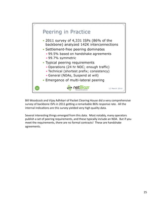 Bill	
  Woodcock	
  and	
  Vijay	
  Adhikari	
  of	
  Packet	
  Clearing	
  House	
  did	
  a	
  very	
  comprehensive	
  
survey	
  of	
  backbone	
  ISPs	
  in	
  2011	
  gemng	
  a	
  remarkable	
  86%	
  response	
  rate.	
  	
  All	
  the	
  
internal	
  indica:ons	
  are	
  this	
  survey	
  yielded	
  very	
  high	
  quality	
  data.	
  
Several	
  interes:ng	
  things	
  emerged	
  from	
  this	
  data.	
  	
  Most	
  notably,	
  many	
  operators	
  
publish	
  a	
  set	
  of	
  peering	
  requirements,	
  and	
  these	
  typically	
  include	
  an	
  NDA.	
  	
  But	
  if	
  you	
  
meet	
  the	
  requirements,	
  there	
  are	
  no	
  formal	
  contracts!	
  	
  These	
  are	
  handshake	
  
agreements.	
  
25	
  
 