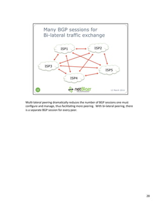 Mul:-­‐lateral	
  peering	
  drama:cally	
  reduces	
  the	
  number	
  of	
  BGP	
  sessions	
  one	
  must	
  
conﬁgure	
  and	
  manage,	
  thus	
  facilita:ng	
  more	
  peering.	
  	
  With	
  bi-­‐lateral	
  peering,	
  there	
  
is	
  a	
  separate	
  BGP	
  session	
  for	
  every	
  peer.	
  
28	
  
 