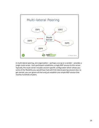 In	
  mul:-­‐lateral	
  peering,	
  one	
  organiza:on	
  –	
  perhaps	
  a	
  co-­‐op	
  or	
  a	
  vendor	
  –	
  provides	
  a	
  
single	
  route	
  server.	
  	
  Each	
  par:cipant	
  establishes	
  a	
  single	
  BGP	
  session	
  to	
  this	
  server.	
  	
  
Typically,	
  the	
  route	
  server	
  includes	
  session-­‐speciﬁc	
  conﬁgura:on	
  which	
  allows	
  you	
  
some	
  of	
  the	
  ﬂexibility	
  you	
  would	
  have	
  had	
  with	
  N	
  bi-­‐lateral	
  peering	
  sessions	
  but,	
  to	
  
get	
  started,	
  you	
  can	
  ignore	
  all	
  that	
  and	
  just	
  establish	
  one	
  simple	
  BGP	
  session	
  that	
  
reaches	
  hundreds	
  of	
  peers.	
  
29	
  
 