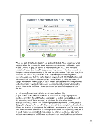 When	
  we	
  look	
  at	
  traﬃc,	
  the	
  top	
  ISPs	
  are	
  quite	
  distributed.	
  	
  Also,	
  we	
  can	
  see	
  what	
  
happens	
  when	
  the	
  large	
  carrier	
  (Level	
  3	
  at	
  the	
  top)	
  buys	
  the	
  second	
  largest	
  carrier	
  
(Global	
  Crossing	
  in	
  grey	
  just	
  below)	
  as	
  happened	
  in	
  April	
  2012.	
  	
  Both	
  networks	
  
immediately	
  saw	
  a	
  drop	
  in	
  traﬃc	
  as	
  customers	
  who	
  wanted	
  redundant	
  connec:ons	
  
dropped	
  one	
  of	
  their	
  connec:ons	
  to	
  the	
  now	
  merged	
  business.	
  	
  Then	
  over	
  :me,	
  both	
  
networks	
  see	
  further	
  drops	
  in	
  traﬃc	
  as	
  the	
  rest	
  of	
  the	
  players	
  rearrange	
  their	
  
networks.	
  	
  Also,	
  note	
  that	
  this	
  traﬃc	
  diagram	
  only	
  deals	
  with	
  ISPs	
  that	
  oﬀer	
  Internet	
  
transit	
  services.	
  	
  The	
  second	
  largest	
  network	
  in	
  the	
  world,	
  by	
  traﬃc,	
  is	
  Google.	
  If	
  
Google	
  were	
  shown	
  on	
  this	
  graph,	
  it	
  would	
  appear	
  between	
  the	
  black	
  and	
  grey	
  lines.	
  
So	
  the	
  Internet	
  is	
  very	
  distributed	
  and,	
  as	
  Rensys	
  notes	
  in	
  their	
  report,	
  the	
  rela:ve	
  
market	
  share	
  of	
  the	
  backbone	
  carriers	
  as	
  a	
  group	
  has	
  been	
  falling	
  over	
  the	
  past	
  
decade.	
  	
  
In	
  ~20	
  	
  years	
  of	
  the	
  commercial	
  Internet,	
  no	
  one	
  has	
  been	
  able	
  
to	
  gain	
  control	
  of	
  the	
  Internet	
  backbone.	
  In	
  the	
  1990s,	
  the	
  original	
  gang	
  of	
  ~six	
  
backbone	
  providers	
  thought	
  they	
  had	
  an	
  oligopoly	
  (a	
  cartel),	
  but	
  by	
  2002,	
  second	
  
:er	
  backbones	
  used	
  "donut	
  	
  peering”	
  to	
  eliminate	
  the	
  original	
  :er	
  ones’	
  
leverage.	
  Since	
  2000,	
  we've	
  seen	
  the	
  emergence	
  of	
  mul:ple	
  CDNs	
  (Akamai,	
  Level	
  3,	
  
Google,	
  Limelight,	
  plus	
  Amazon,	
  Nejlix,	
  and	
  others	
  in	
  the	
  making)	
  which	
  have	
  further	
  
diluted	
  any	
  a3empt	
  to	
  monopolize	
  the	
  backbone.	
  	
  Also	
  over	
  the	
  past	
  20+	
  years,	
  we've	
  
seen	
  an	
  explosion	
  in	
  the	
  number	
  of	
  buildings	
  where	
  some	
  kind	
  of	
  peering	
  takes	
  place.	
  
In	
  short,	
  no	
  one	
  has	
  been	
  able	
  to	
  monopolize	
  the	
  Internet	
  backbone.	
  	
  Now	
  we’re	
  
seeing	
  the	
  emergence	
  of	
  mul:-­‐lateral	
  peering	
  and	
  even	
  more	
  backbone	
  par:cipants.	
  
31	
  
 