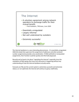 The	
  Internet	
  backbone	
  is	
  a	
  very	
  interes:ng	
  phenomenon.	
  	
  It’s	
  essen:ally	
  unregulated.	
  
IANA	
  (the	
  body	
  that	
  supervises	
  the	
  assignment	
  of	
  addresses	
  and	
  other	
  protocol	
  
number	
  assignments)	
  provides	
  only	
  coordina:on.	
  If	
  IANA	
  withheld	
  or	
  manipulated	
  
assignments,	
  their	
  func:on	
  could	
  be	
  quickly	
  and	
  informally	
  bypassed.	
  
Recently	
  we’ve	
  heard	
  a	
  lot	
  about	
  “regula:ng	
  the	
  Internet”	
  especially	
  since	
  the	
  
revela:ons	
  of	
  NSA	
  spying.	
  But	
  most	
  such	
  discussion	
  is	
  happening	
  without	
  any	
  
understanding	
  of	
  how	
  the	
  Internet	
  backbone	
  actually	
  works.	
  
Forecasts	
  are	
  iﬀy,	
  but	
  the	
  current	
  system	
  is	
  extremely	
  successful	
  and	
  extremely	
  
robust,	
  so	
  I	
  am	
  op:mis:c	
  the	
  Internet	
  will	
  con:nue	
  to	
  grow,	
  indeﬁnitely.	
  
32	
  
 