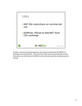 As	
  other,	
  commercial	
  networks	
  grew	
  up,	
  they	
  interconnected	
  with	
  the	
  NSFNET	
  to	
  
exchange	
  email	
  and	
  data	
  ﬁles.	
  	
  They	
  also	
  found	
  other	
  ways	
  to	
  exchange	
  data	
  among	
  
themselves,	
  but	
  s:ll	
  relied	
  on	
  the	
  NSFnet	
  as	
  the	
  ul:mate	
  authority	
  on	
  addressing	
  and	
  
rou:ng.	
  
4	
  
 