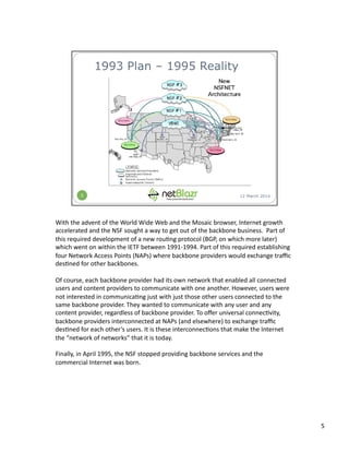 With	
  the	
  advent	
  of	
  the	
  World	
  Wide	
  Web	
  and	
  the	
  Mosaic	
  browser,	
  Internet	
  growth	
  
accelerated	
  and	
  the	
  NSF	
  sought	
  a	
  way	
  to	
  get	
  out	
  of	
  the	
  backbone	
  business.	
  	
  Part	
  of	
  
this	
  required	
  development	
  of	
  a	
  new	
  rou:ng	
  protocol	
  (BGP,	
  on	
  which	
  more	
  later)	
  
which	
  went	
  on	
  within	
  the	
  IETF	
  between	
  1991-­‐1994.	
  Part	
  of	
  this	
  required	
  establishing	
  
four	
  Network	
  Access	
  Points	
  (NAPs)	
  where	
  backbone	
  providers	
  would	
  exchange	
  traﬃc	
  
des:ned	
  for	
  other	
  backbones.	
  
Of	
  course,	
  each	
  backbone	
  provider	
  had	
  its	
  own	
  network	
  that	
  enabled	
  all	
  connected	
  
users	
  and	
  content	
  providers	
  to	
  communicate	
  with	
  one	
  another.	
  However,	
  users	
  were	
  
not	
  interested	
  in	
  communica:ng	
  just	
  with	
  just	
  those	
  other	
  users	
  connected	
  to	
  the	
  
same	
  backbone	
  provider.	
  They	
  wanted	
  to	
  communicate	
  with	
  any	
  user	
  and	
  any	
  
content	
  provider,	
  regardless	
  of	
  backbone	
  provider.	
  To	
  oﬀer	
  universal	
  connec:vity,	
  
backbone	
  providers	
  interconnected	
  at	
  NAPs	
  (and	
  elsewhere)	
  to	
  exchange	
  traﬃc	
  
des:ned	
  for	
  each	
  other’s	
  users.	
  It	
  is	
  these	
  interconnec:ons	
  that	
  make	
  the	
  Internet	
  
the	
  “network	
  of	
  networks”	
  that	
  it	
  is	
  today.	
  
Finally,	
  in	
  April	
  1995,	
  the	
  NSF	
  stopped	
  providing	
  backbone	
  services	
  and	
  the	
  
commercial	
  Internet	
  was	
  born.	
  
5	
  
 