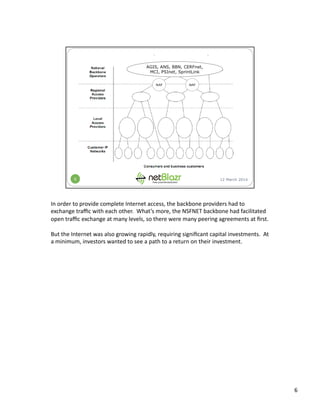 In	
  order	
  to	
  provide	
  complete	
  Internet	
  access,	
  the	
  backbone	
  providers	
  had	
  to	
  
exchange	
  traﬃc	
  with	
  each	
  other.	
  	
  What’s	
  more,	
  the	
  NSFNET	
  backbone	
  had	
  facilitated	
  
open	
  traﬃc	
  exchange	
  at	
  many	
  levels,	
  so	
  there	
  were	
  many	
  peering	
  agreements	
  at	
  ﬁrst.	
  
But	
  the	
  Internet	
  was	
  also	
  growing	
  rapidly,	
  requiring	
  signiﬁcant	
  capital	
  investments.	
  	
  At	
  
a	
  minimum,	
  investors	
  wanted	
  to	
  see	
  a	
  path	
  to	
  a	
  return	
  on	
  their	
  investment.	
  
6	
  
 