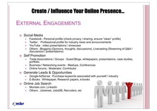 EXTERNAL ENGAGEMENTS
  Social Media
     Facebook :
     Twitter : Professional profile for industry news and announcements
     YouTube : video presentations / showcase
     Others : Blogging (Opinions, thoughts, discussions), Livecasting (Streaming of Q&A /
     discussions / presentations)
  Self Promotion
     Trade Associations / Groups : Guest Blogs, whitepapers, presentations, case studies,
     portfolio.
     Business / Networking events : Meetups, Conferences
     Online forums : Moderator, Contributor
  Generate Leads & Opportunities
     Google AdSense : Purchase keywords associated with yourself / industry
     E-Books : Whitepaper, Research papers, e-books
  Online Job Search
     Monster.com, LinkedIn
     Others : Jobstreet, JobsDB, Recruiters, etc
 