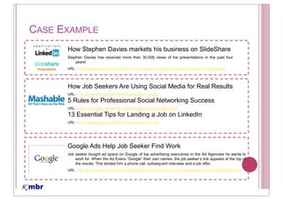 CASE EXAMPLE
      How Stephen Davies markets his business on SlideShare
      Stephen Davies has received more than 30,000 views of his presentations in the past four
          years!
      URL : http://blog.slideshare.net/2010/04/13/how-stephen-davies-markets-his-business-on-slideshare/




      How Job Seekers Are Using Social Media for Real Results
      URL : http://mashable.com/2010/03/08/job-seeker-results/
      5 Rules for Professional Social Networking Success
      URL : http://mashable.com/2010/07/02/professional-social-networking/
      13 Essential Tips for Landing a Job on LinkedIn
      URL : http://mashable.com/2010/05/19/job-search-linkedin/




      Google Ads Help Job Seeker Find Work
      Job seeker bought ad space on Google of top advertising executives in the Ad Agencies he wants to
          work for. When the Ad Execs            their own names, the job           link appears at the top of
          the results. This landed him a phone call, subsequent interview and a job offer.
      URL : http://www.cbsnews.com/stories/2010/05/14/earlyshow/leisure/gamesgadgetsgizmos/main6483552.shtml
 