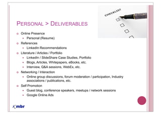 PERSONAL > DELIVERABLES
 Online Presence
     Personal (Resume)
 References
    LinkedIn Recommendations
 Literature / Articles / Portfolio
      LinkedIn / SlideShare Case Studies, Portfolio
      Blogs, Articles, Whitepapers, eBooks, etc.
      Interview, Q&A sessions, WebEx, etc.
 Networking / Interaction
    Online group discussions, forum moderation / participation, Industry
    associations / publications, etc.
 Self Promotion
     Guest blog, conference speakers, meetups / network sessions
     Google Online Ads
 