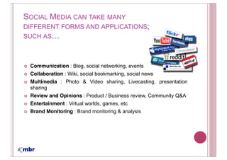 SOCIAL MEDIA CAN TAKE MANY
DIFFERENT FORMS AND APPLICATIONS;
SUCH AS



 Communication : Blog, social networking, events
 Collaboration : Wiki, social bookmarking, social news
 Multimedia : Photo & Video sharing, Livecasting, presentation
 sharing
 Review and Opinions : Product / Business review, Community Q&A
 Entertainment : Virtual worlds, games, etc
 Brand Monitoring : Brand monitoring & analysis
 